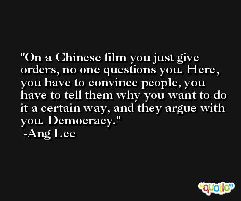 On a Chinese film you just give orders, no one questions you. Here, you have to convince people, you have to tell them why you want to do it a certain way, and they argue with you. Democracy. -Ang Lee