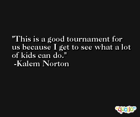 This is a good tournament for us because I get to see what a lot of kids can do. -Kalem Norton