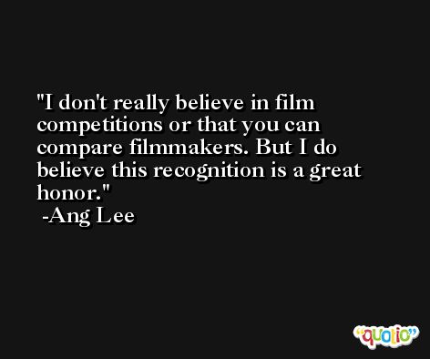 I don't really believe in film competitions or that you can compare filmmakers. But I do believe this recognition is a great honor. -Ang Lee