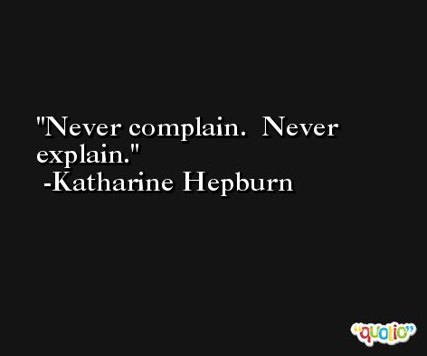Never complain.  Never explain. -Katharine Hepburn