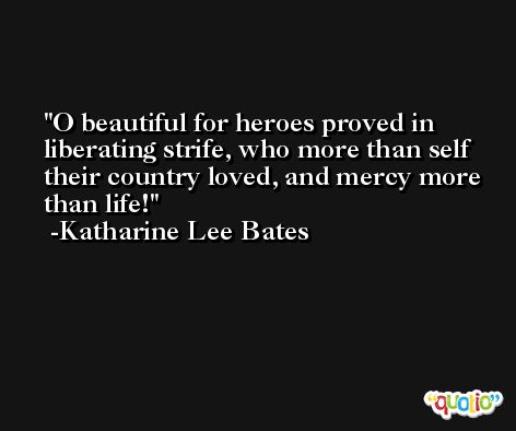 O beautiful for heroes proved in liberating strife, who more than self their country loved, and mercy more than life! -Katharine Lee Bates
