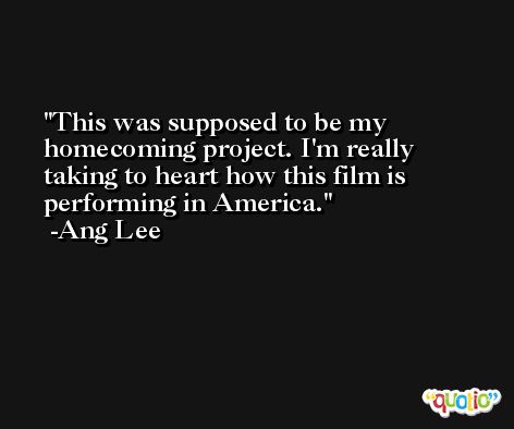 This was supposed to be my homecoming project. I'm really taking to heart how this film is performing in America. -Ang Lee