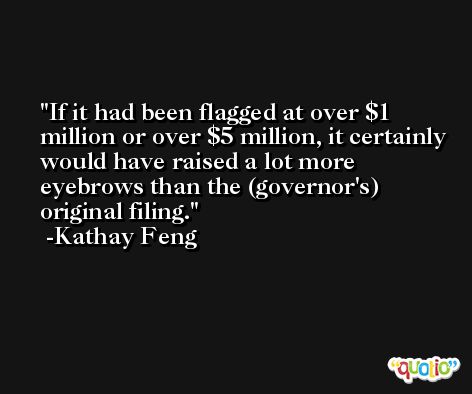 If it had been flagged at over $1 million or over $5 million, it certainly would have raised a lot more eyebrows than the (governor's) original filing. -Kathay Feng