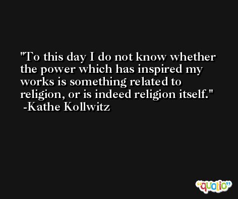 To this day I do not know whether the power which has inspired my works is something related to religion, or is indeed religion itself. -Kathe Kollwitz