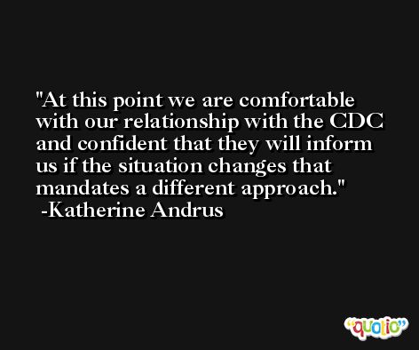 At this point we are comfortable with our relationship with the CDC and confident that they will inform us if the situation changes that mandates a different approach. -Katherine Andrus