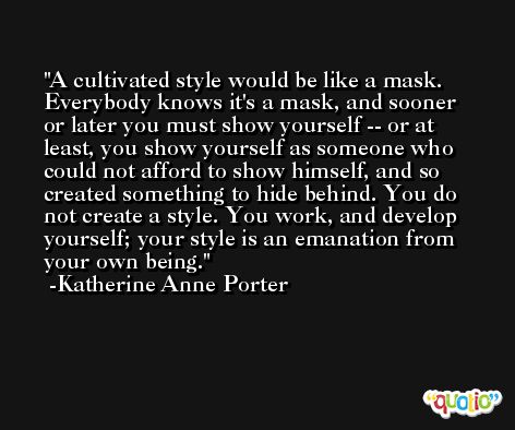 A cultivated style would be like a mask. Everybody knows it's a mask, and sooner or later you must show yourself -- or at least, you show yourself as someone who could not afford to show himself, and so created something to hide behind. You do not create a style. You work, and develop yourself; your style is an emanation from your own being. -Katherine Anne Porter