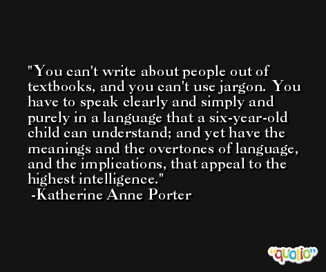 You can't write about people out of textbooks, and you can't use jargon. You have to speak clearly and simply and purely in a language that a six-year-old child can understand; and yet have the meanings and the overtones of language, and the implications, that appeal to the highest intelligence. -Katherine Anne Porter