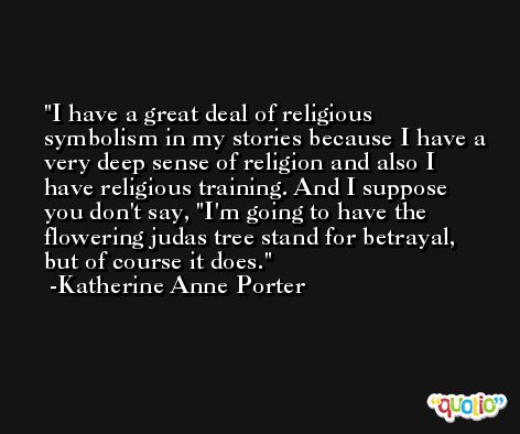 I have a great deal of religious symbolism in my stories because I have a very deep sense of religion and also I have religious training. And I suppose you don't say, 'I'm going to have the flowering judas tree stand for betrayal, but of course it does. -Katherine Anne Porter