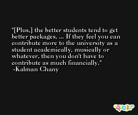 [Plus,] the better students tend to get better packages, ... If they feel you can contribute more to the university as a student academically, musically or whatever, then you don't have to contribute as much financially.  -Kalman Chany