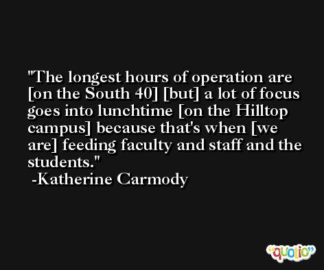 The longest hours of operation are [on the South 40] [but] a lot of focus goes into lunchtime [on the Hilltop campus] because that's when [we are] feeding faculty and staff and the students. -Katherine Carmody
