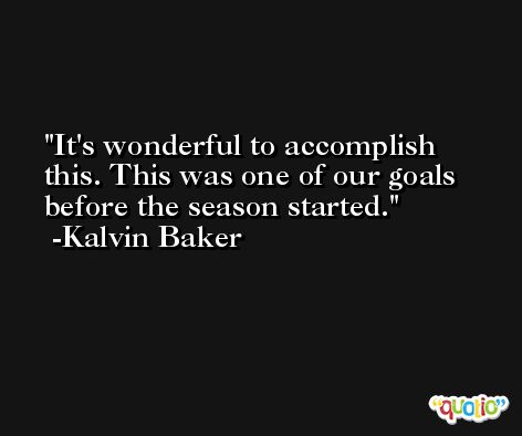 It's wonderful to accomplish this. This was one of our goals before the season started. -Kalvin Baker