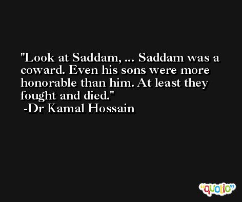 Look at Saddam, ... Saddam was a coward. Even his sons were more honorable than him. At least they fought and died. -Dr Kamal Hossain