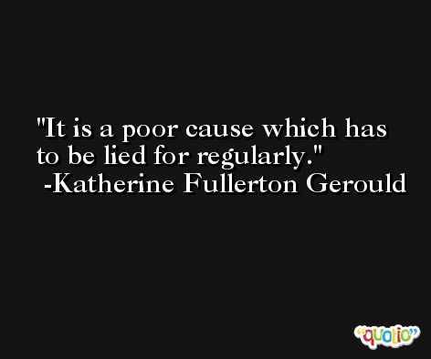 It is a poor cause which has to be lied for regularly. -Katherine Fullerton Gerould
