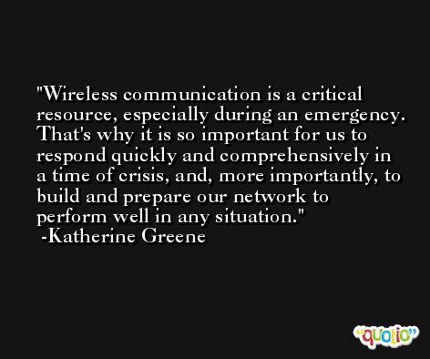Wireless communication is a critical resource, especially during an emergency. That's why it is so important for us to respond quickly and comprehensively in a time of crisis, and, more importantly, to build and prepare our network to perform well in any situation. -Katherine Greene