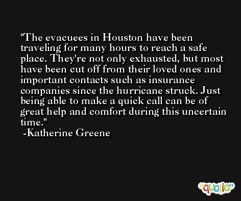The evacuees in Houston have been traveling for many hours to reach a safe place. They're not only exhausted, but most have been cut off from their loved ones and important contacts such as insurance companies since the hurricane struck. Just being able to make a quick call can be of great help and comfort during this uncertain time. -Katherine Greene
