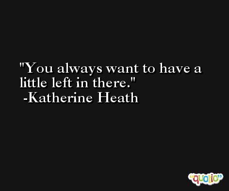 You always want to have a little left in there. -Katherine Heath