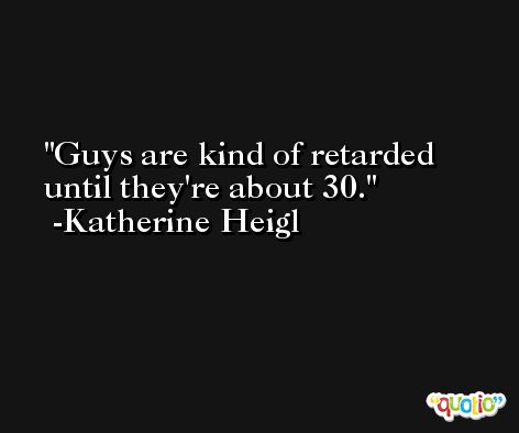 Guys are kind of retarded until they're about 30. -Katherine Heigl
