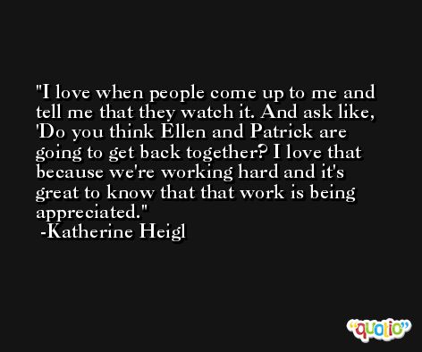 I love when people come up to me and tell me that they watch it. And ask like, 'Do you think Ellen and Patrick are going to get back together? I love that because we're working hard and it's great to know that that work is being appreciated. -Katherine Heigl