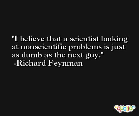 I believe that a scientist looking at nonscientific problems is just as dumb as the next guy. -Richard Feynman