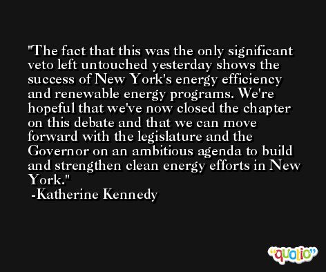 The fact that this was the only significant veto left untouched yesterday shows the success of New York's energy efficiency and renewable energy programs. We're hopeful that we've now closed the chapter on this debate and that we can move forward with the legislature and the Governor on an ambitious agenda to build and strengthen clean energy efforts in New York. -Katherine Kennedy