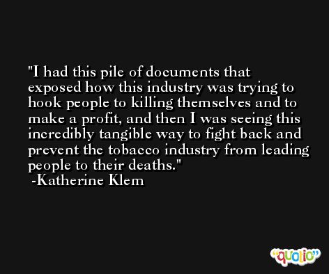 I had this pile of documents that exposed how this industry was trying to hook people to killing themselves and to make a profit, and then I was seeing this incredibly tangible way to fight back and prevent the tobacco industry from leading people to their deaths. -Katherine Klem