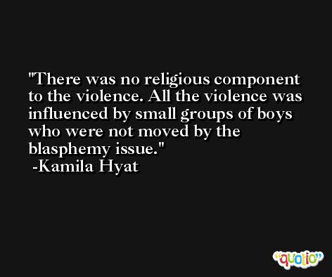 There was no religious component to the violence. All the violence was influenced by small groups of boys who were not moved by the blasphemy issue. -Kamila Hyat