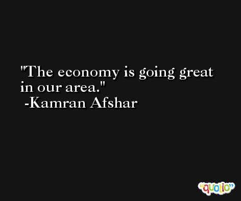 The economy is going great in our area. -Kamran Afshar
