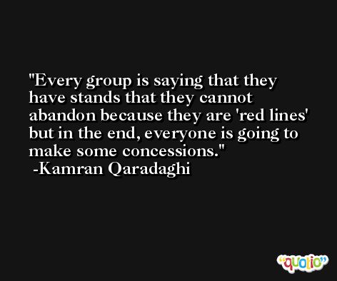 Every group is saying that they have stands that they cannot abandon because they are 'red lines' but in the end, everyone is going to make some concessions. -Kamran Qaradaghi