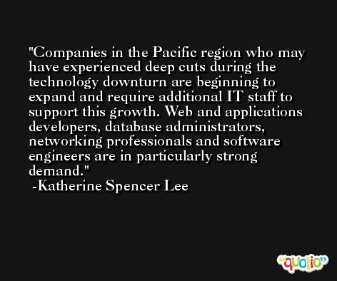 Companies in the Pacific region who may have experienced deep cuts during the technology downturn are beginning to expand and require additional IT staff to support this growth. Web and applications developers, database administrators, networking professionals and software engineers are in particularly strong demand. -Katherine Spencer Lee
