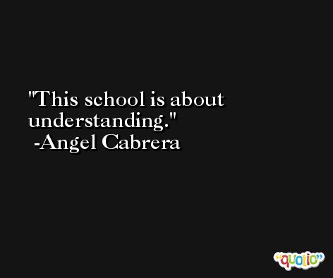 This school is about understanding. -Angel Cabrera