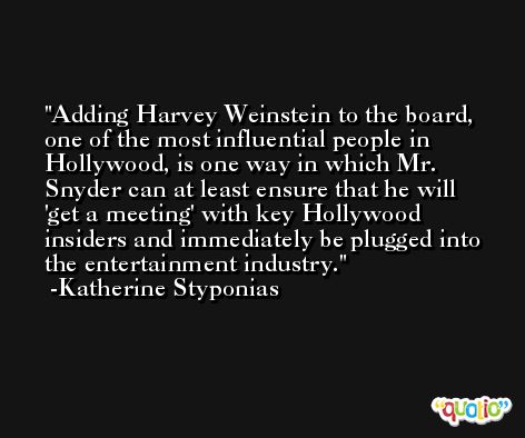 Adding Harvey Weinstein to the board, one of the most influential people in Hollywood, is one way in which Mr. Snyder can at least ensure that he will 'get a meeting' with key Hollywood insiders and immediately be plugged into the entertainment industry. -Katherine Styponias