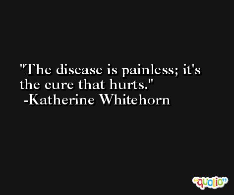 The disease is painless; it's the cure that hurts. -Katherine Whitehorn