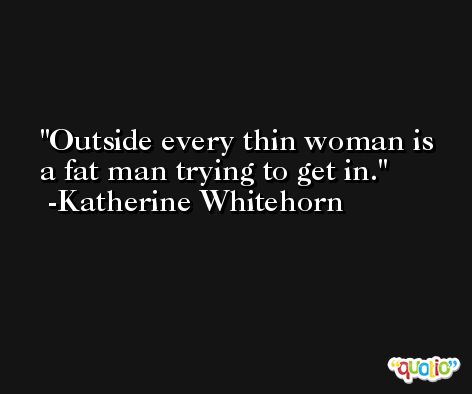 Outside every thin woman is a fat man trying to get in. -Katherine Whitehorn