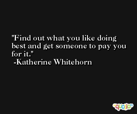 Find out what you like doing best and get someone to pay you for it. -Katherine Whitehorn