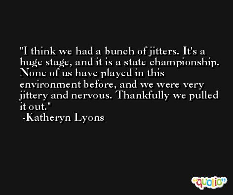I think we had a bunch of jitters. It's a huge stage, and it is a state championship. None of us have played in this environment before, and we were very jittery and nervous. Thankfully we pulled it out. -Katheryn Lyons