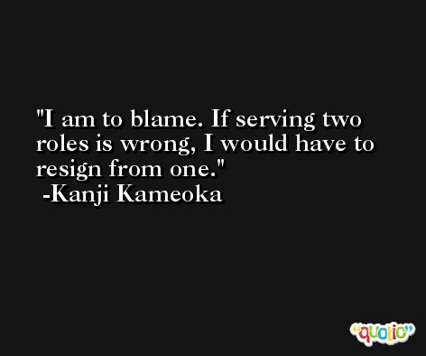 I am to blame. If serving two roles is wrong, I would have to resign from one. -Kanji Kameoka