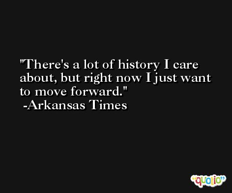 There's a lot of history I care about, but right now I just want to move forward. -Arkansas Times