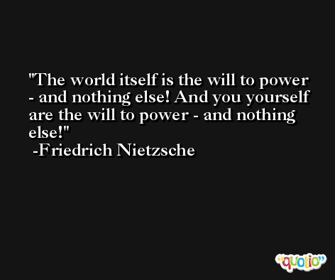 The world itself is the will to power - and nothing else! And you yourself are the will to power - and nothing else! -Friedrich Nietzsche