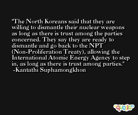 The North Koreans said that they are willing to dismantle their nuclear weapons as long as there is trust among the parties concerned. They say they are ready to dismantle and go back to the NPT (Non-Proliferation Treaty), allowing the International Atomic Energy Agency to step in, as long as there is trust among parties. -Kantathi Suphamongkhon