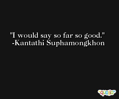 I would say so far so good. -Kantathi Suphamongkhon