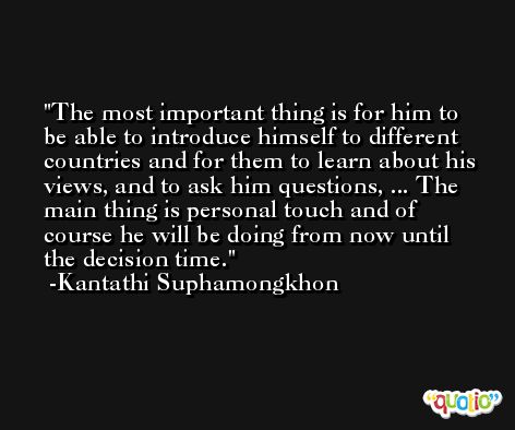 The most important thing is for him to be able to introduce himself to different countries and for them to learn about his views, and to ask him questions, ... The main thing is personal touch and of course he will be doing from now until the decision time. -Kantathi Suphamongkhon