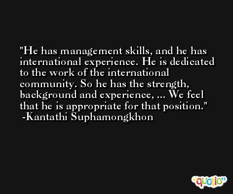 He has management skills, and he has international experience. He is dedicated to the work of the international community. So he has the strength, background and experience, ... We feel that he is appropriate for that position. -Kantathi Suphamongkhon