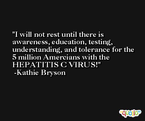 I will not rest until there is awareness, education, testing, understanding, and tolerance for the 5 million Amercians with the HEPATITIS C VIRUS! -Kathie Bryson