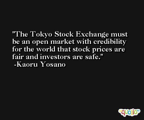 The Tokyo Stock Exchange must be an open market with credibility for the world that stock prices are fair and investors are safe. -Kaoru Yosano