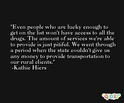 Even people who are lucky enough to get on the list won't have access to all the drugs. The amount of services we're able to provide is just pitiful. We went through a period when the state couldn't give us any money to provide transportation to our rural clients. -Kathie Hiers