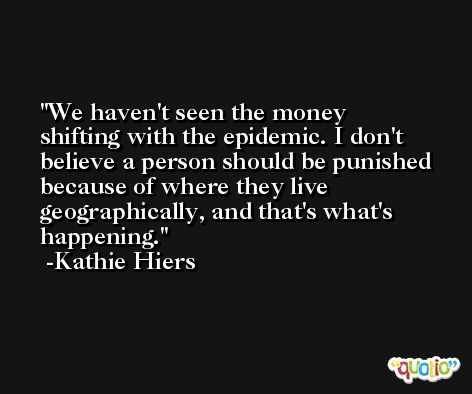 We haven't seen the money shifting with the epidemic. I don't believe a person should be punished because of where they live geographically, and that's what's happening. -Kathie Hiers