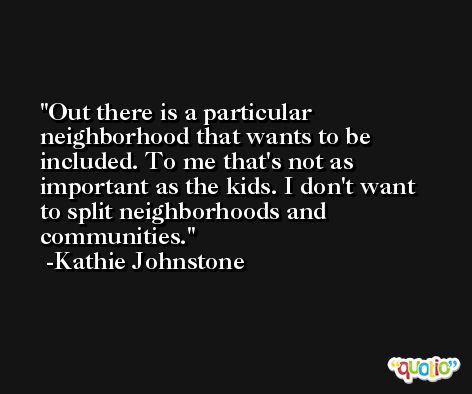 Out there is a particular neighborhood that wants to be included. To me that's not as important as the kids. I don't want to split neighborhoods and communities. -Kathie Johnstone