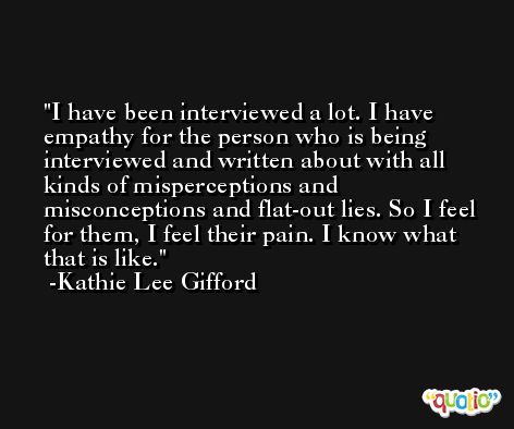 I have been interviewed a lot. I have empathy for the person who is being interviewed and written about with all kinds of misperceptions and misconceptions and flat-out lies. So I feel for them, I feel their pain. I know what that is like. -Kathie Lee Gifford