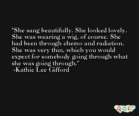 She sang beautifully. She looked lovely. She was wearing a wig, of course. She had been through chemo and radiation. She was very thin, which you would expect for somebody going through what she was going through. -Kathie Lee Gifford