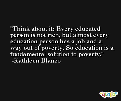 Think about it: Every educated person is not rich, but almost every education person has a job and a way out of poverty. So education is a fundamental solution to poverty. -Kathleen Blanco